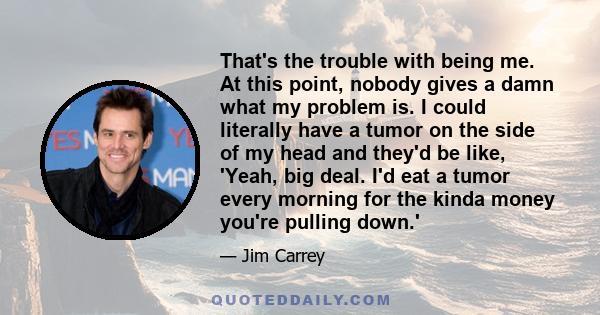 That's the trouble with being me. At this point, nobody gives a damn what my problem is. I could literally have a tumor on the side of my head and they'd be like, 'Yeah, big deal. I'd eat a tumor every morning for the