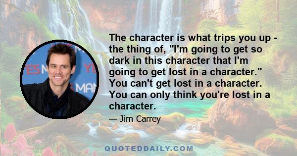 The character is what trips you up - the thing of, I'm going to get so dark in this character that I'm going to get lost in a character. You can't get lost in a character. You can only think you're lost in a character.