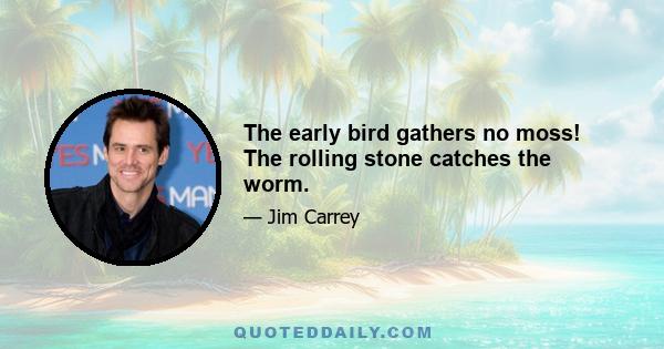 The early bird gathers no moss! The rolling stone catches the worm.