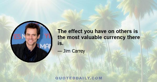 The effect you have on others is the most valuable currency there is.