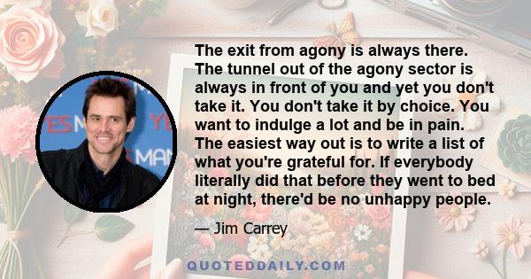 The exit from agony is always there. The tunnel out of the agony sector is always in front of you and yet you don't take it. You don't take it by choice. You want to indulge a lot and be in pain. The easiest way out is