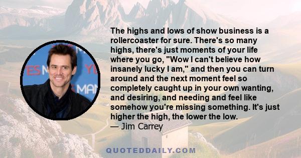 The highs and lows of show business is a rollercoaster for sure. There's so many highs, there's just moments of your life where you go, Wow I can't believe how insanely lucky I am, and then you can turn around and the