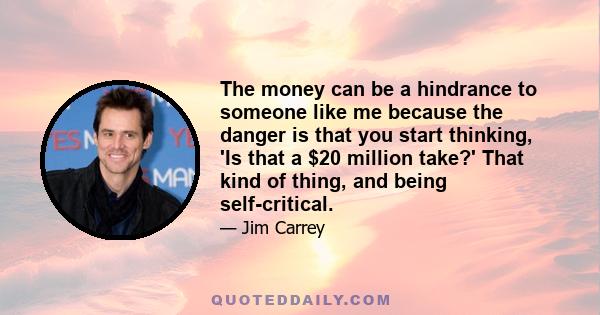 The money can be a hindrance to someone like me because the danger is that you start thinking, 'Is that a $20 million take?' That kind of thing, and being self-critical.