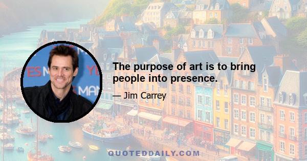 The purpose of art is to bring people into presence.