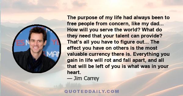 The purpose of my life had always been to free people from concern, like my dad... How will you serve the world? What do they need that your talent can provide? That’s all you have to figure out... The effect you have