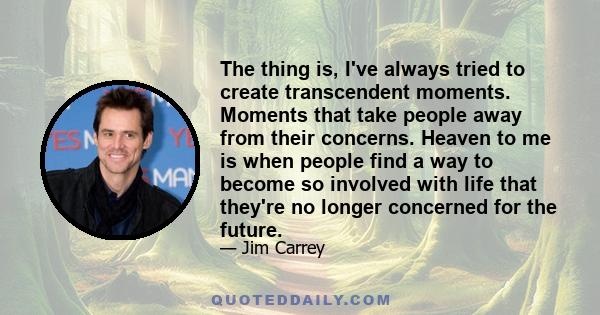 The thing is, I've always tried to create transcendent moments. Moments that take people away from their concerns. Heaven to me is when people find a way to become so involved with life that they're no longer concerned