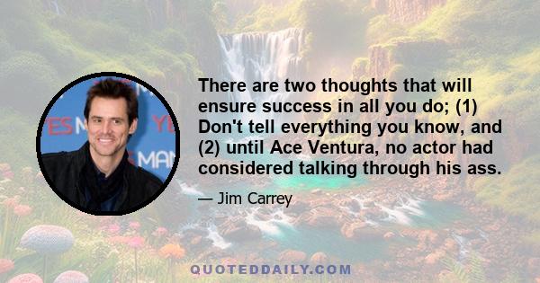 There are two thoughts that will ensure success in all you do; (1) Don't tell everything you know, and (2) until Ace Ventura, no actor had considered talking through his ass.