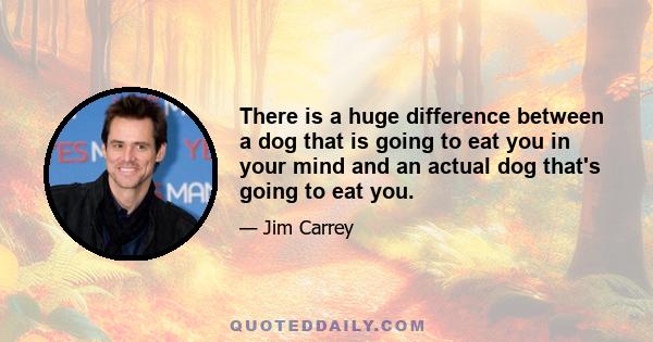 There is a huge difference between a dog that is going to eat you in your mind and an actual dog that's going to eat you.