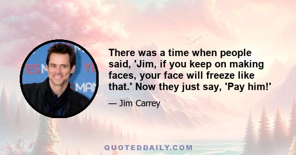 There was a time when people said, 'Jim, if you keep on making faces, your face will freeze like that.' Now they just say, 'Pay him!'