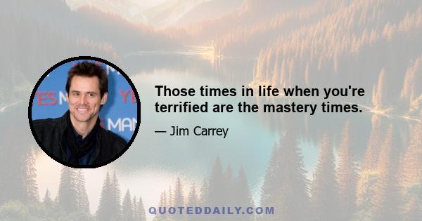 Those times in life when you're terrified are the mastery times.