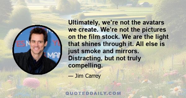 Ultimately, we’re not the avatars we create. We’re not the pictures on the film stock. We are the light that shines through it. All else is just smoke and mirrors. Distracting, but not truly compelling.