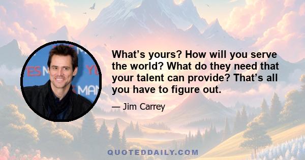 What’s yours? How will you serve the world? What do they need that your talent can provide? That’s all you have to figure out.