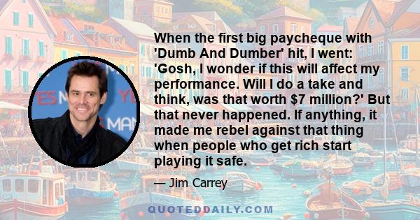 When the first big paycheque with 'Dumb And Dumber' hit, I went: 'Gosh, I wonder if this will affect my performance. Will I do a take and think, was that worth $7 million?' But that never happened. If anything, it made