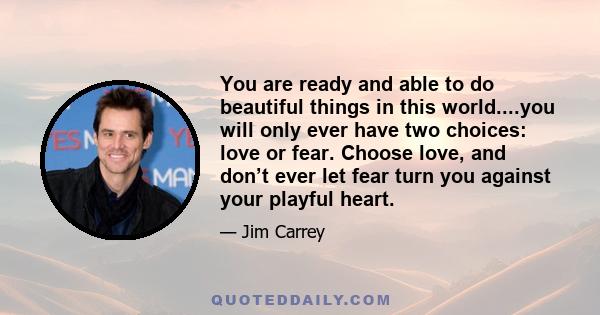 You are ready and able to do beautiful things in this world....you will only ever have two choices: love or fear. Choose love, and don’t ever let fear turn you against your playful heart.