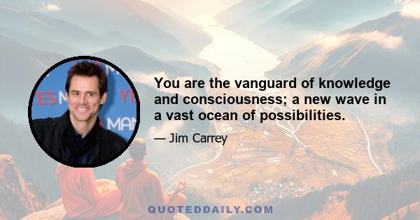 You are the vanguard of knowledge and consciousness; a new wave in a vast ocean of possibilities.