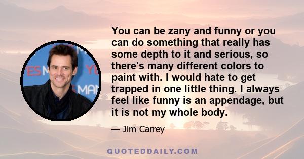 You can be zany and funny or you can do something that really has some depth to it and serious, so there's many different colors to paint with. I would hate to get trapped in one little thing. I always feel like funny