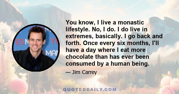 You know, I live a monastic lifestyle. No, I do. I do live in extremes, basically. I go back and forth. Once every six months, I'll have a day where I eat more chocolate than has ever been consumed by a human being.