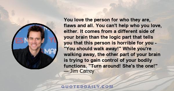 You love the person for who they are, flaws and all. You can't help who you love, either. It comes from a different side of your brain than the logic part that tells you that this person is horrible for you - You should 