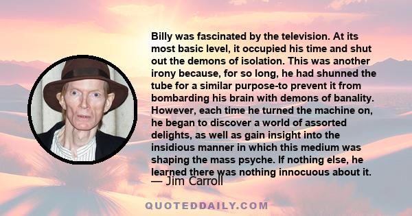 Billy was fascinated by the television. At its most basic level, it occupied his time and shut out the demons of isolation. This was another irony because, for so long, he had shunned the tube for a similar purpose-to