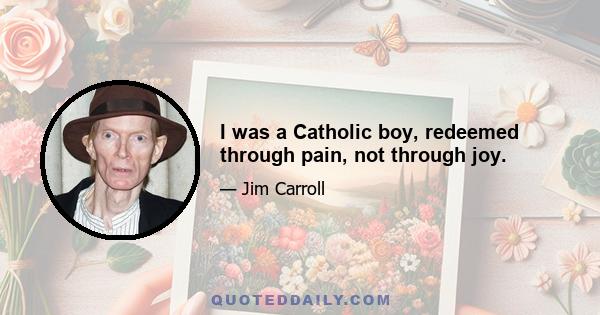 I was a Catholic boy, redeemed through pain, not through joy.