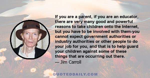 If you are a parent, if you are an educator, there are very many good and powerful reasons to take children onto the Internet, but you have to be involved with them-you cannot expect government authorities or industry