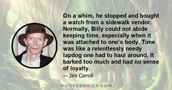 On a whim, he stopped and bought a watch from a sidewalk vendor. Normally, Billy could not abide keeping time, especially when it was attached to one’s body. Time was like a relentlessly needy lapdog one had to haul