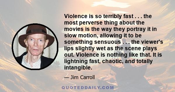 Violence is so terribly fast . . . the most perverse thing about the movies is the way they portray it in slow motion, allowing it to be something sensuous . . . the viewer's lips slightly wet as the scene plays out.