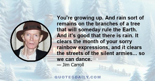 You're growing up. And rain sort of remains on the branches of a tree that will someday rule the Earth. And it's good that there is rain. It clears the month of your sorry rainbow expressions, and it clears the streets