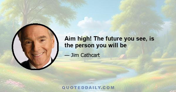 Aim high! The future you see, is the person you will be