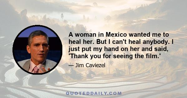 A woman in Mexico wanted me to heal her. But I can't heal anybody. I just put my hand on her and said, 'Thank you for seeing the film.'