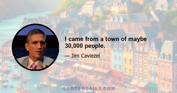 I came from a town of maybe 30,000 people.