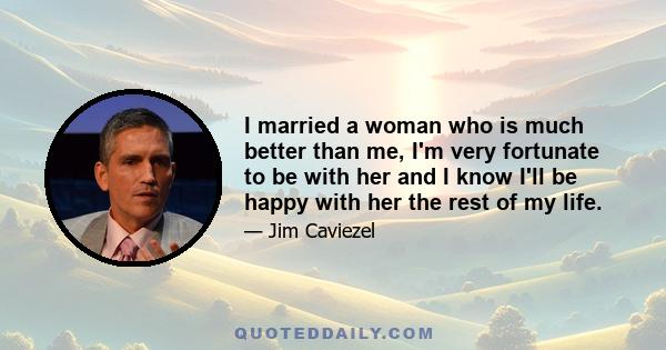 I married a woman who is much better than me, I'm very fortunate to be with her and I know I'll be happy with her the rest of my life.