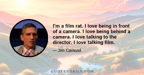 I'm a film rat. I love being in front of a camera. I love being behind a camera. I love talking to the director. I love talking film.