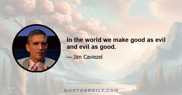 In the world we make good as evil and evil as good.