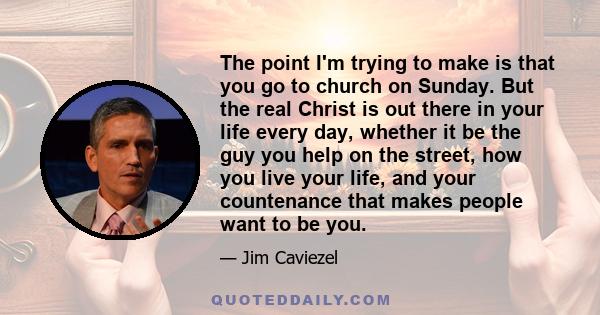 The point I'm trying to make is that you go to church on Sunday. But the real Christ is out there in your life every day, whether it be the guy you help on the street, how you live your life, and your countenance that