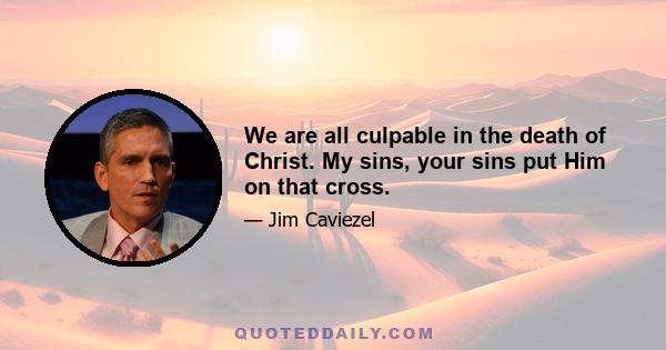 We are all culpable in the death of Christ. My sins, your sins put Him on that cross.