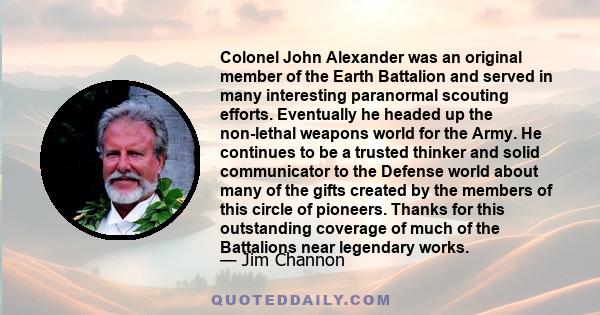 Colonel John Alexander was an original member of the Earth Battalion and served in many interesting paranormal scouting efforts. Eventually he headed up the non-lethal weapons world for the Army. He continues to be a