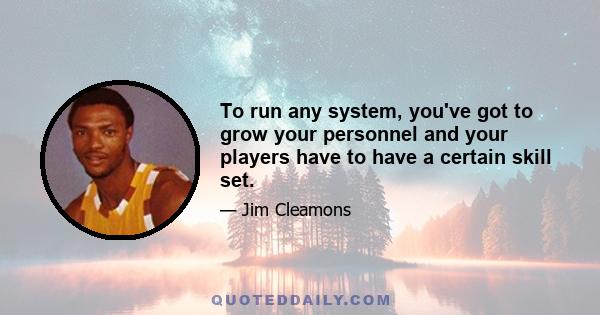 To run any system, you've got to grow your personnel and your players have to have a certain skill set.