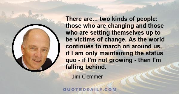 There are... two kinds of people: those who are changing and those who are setting themselves up to be victims of change. As the world continues to march on around us, if I am only maintaining the status quo - if I'm