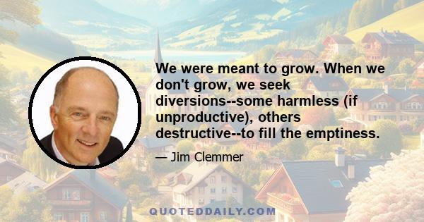 We were meant to grow. When we don't grow, we seek diversions--some harmless (if unproductive), others destructive--to fill the emptiness.