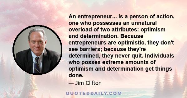 An entrepreneur... is a person of action, one who possesses an unnatural overload of two attributes: optimism and determination. Because entrepreneurs are optimistic, they don't see barriers; because they're determined, 