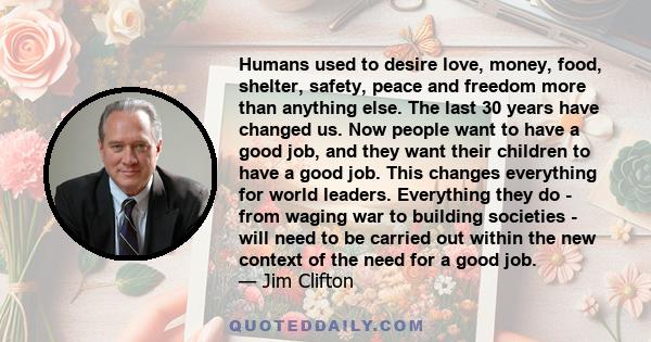 Humans used to desire love, money, food, shelter, safety, peace and freedom more than anything else. The last 30 years have changed us. Now people want to have a good job, and they want their children to have a good