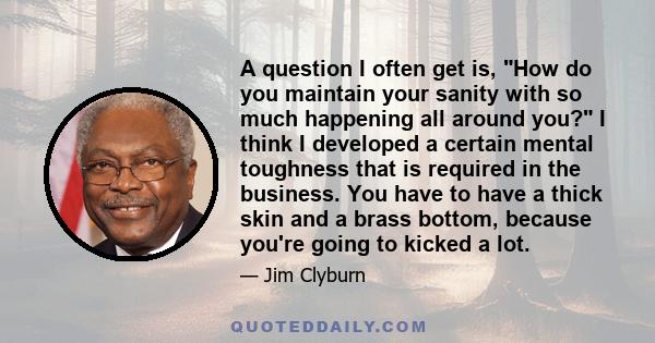 A question I often get is, How do you maintain your sanity with so much happening all around you? I think I developed a certain mental toughness that is required in the business. You have to have a thick skin and a