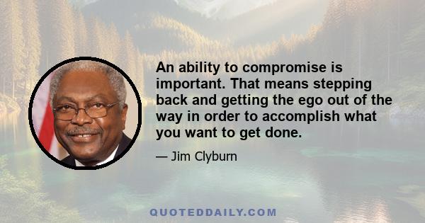 An ability to compromise is important. That means stepping back and getting the ego out of the way in order to accomplish what you want to get done.