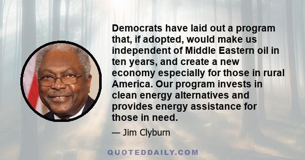 Democrats have laid out a program that, if adopted, would make us independent of Middle Eastern oil in ten years, and create a new economy especially for those in rural America. Our program invests in clean energy