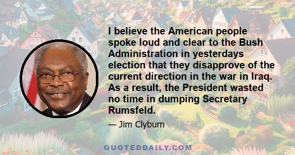 I believe the American people spoke loud and clear to the Bush Administration in yesterdays election that they disapprove of the current direction in the war in Iraq. As a result, the President wasted no time in dumping 