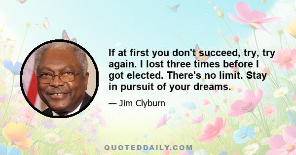 If at first you don't succeed, try, try again. I lost three times before I got elected. There's no limit. Stay in pursuit of your dreams.