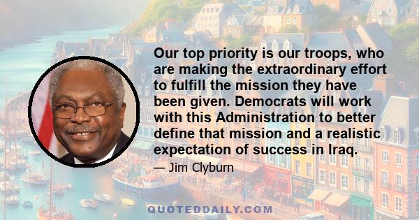 Our top priority is our troops, who are making the extraordinary effort to fulfill the mission they have been given. Democrats will work with this Administration to better define that mission and a realistic expectation 