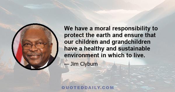 We have a moral responsibility to protect the earth and ensure that our children and grandchildren have a healthy and sustainable environment in which to live.