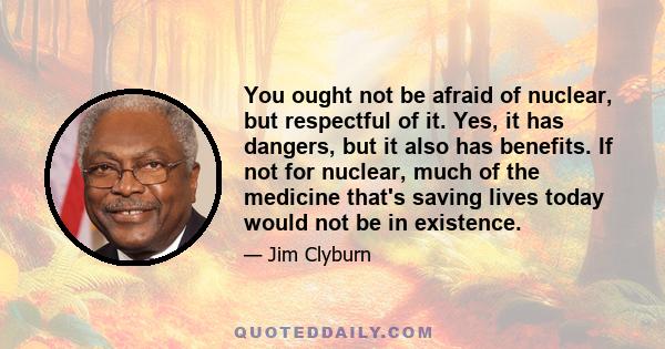 You ought not be afraid of nuclear, but respectful of it. Yes, it has dangers, but it also has benefits. If not for nuclear, much of the medicine that's saving lives today would not be in existence.